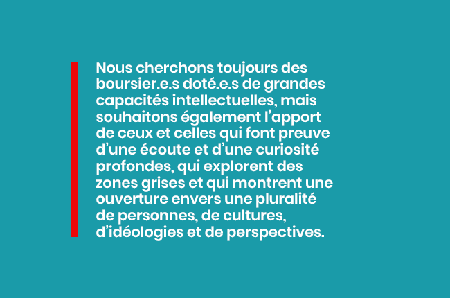 Nous cherchons toujours des boursier.e.s doté.e.s de grandes capacités intellectuelles, mais également l'apport de ceux et celles qui font preuve d'une écoute et d'une curiosité profonde...